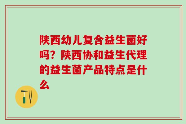 陕西幼儿复合益生菌好吗？陕西协和益生代理的益生菌产品特点是什么