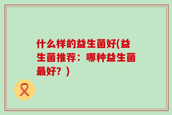 什么样的益生菌好(益生菌推荐：哪种益生菌好？)