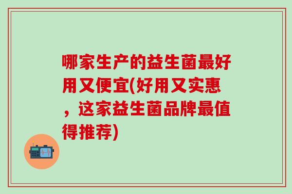 哪家生产的益生菌好用又便宜(好用又实惠，这家益生菌品牌值得推荐)