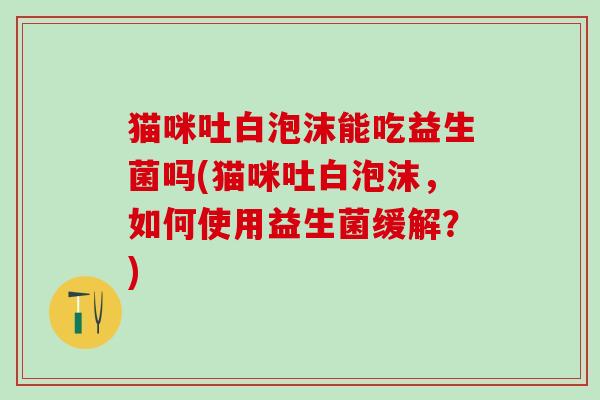 猫咪吐白泡沫能吃益生菌吗(猫咪吐白泡沫，如何使用益生菌缓解？)