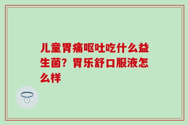 儿童胃痛吃什么益生菌？胃乐舒口服液怎么样