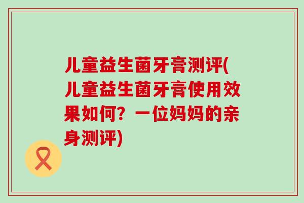 儿童益生菌牙膏测评(儿童益生菌牙膏使用效果如何？一位妈妈的亲身测评)