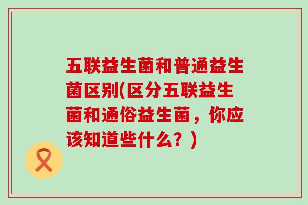 五联益生菌和普通益生菌区别(区分五联益生菌和通俗益生菌，你应该知道些什么？)