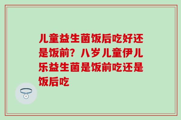 儿童益生菌饭后吃好还是饭前?八岁儿童伊儿乐益生菌是饭前吃还是饭后吃 儿童益生菌饭后吃好还是饭前?八岁儿童伊儿乐益生菌是饭前吃还是饭后吃