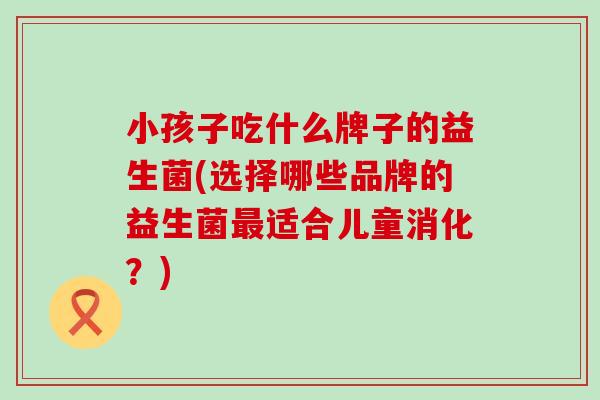 小孩子吃什么牌子的益生菌(选择哪些品牌的益生菌适合儿童消化?) 小孩子吃什么牌子的益生菌(选择哪些品牌的益生菌适合儿童消化?)