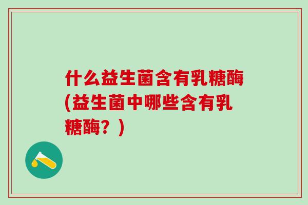 什么益生菌含有乳糖酶(益生菌中哪些含有乳糖酶?) 什么益生菌含有乳糖酶(益生菌中哪些含有乳糖酶?)