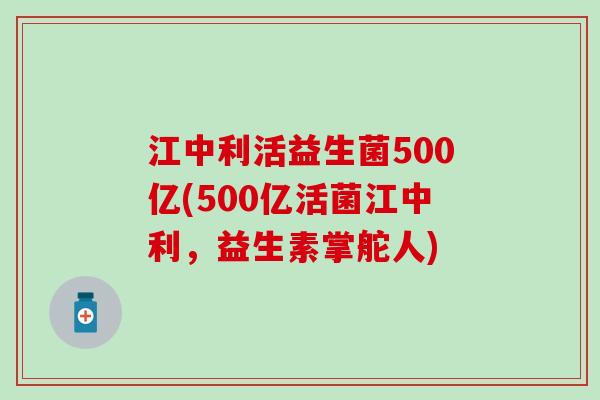 江中利活益生菌500亿(500亿活菌江中利，益生素掌舵人)