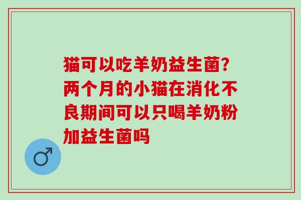猫可以吃羊奶益生菌？两个月的小猫在期间可以只喝羊奶粉加益生菌吗