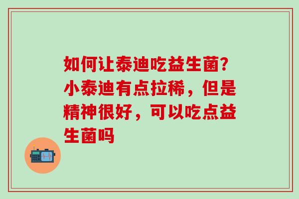 如何让泰迪吃益生菌？小泰迪有点拉稀，但是精神很好，可以吃点益生菌吗