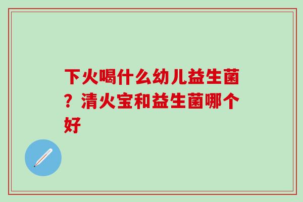 下火喝什么幼儿益生菌？清火宝和益生菌哪个好