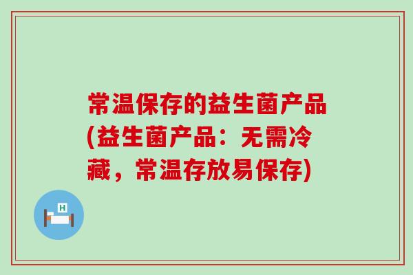 常温保存的益生菌产品(益生菌产品：无需冷藏，常温存放易保存)