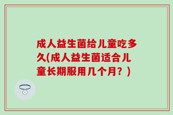 成人益生菌给儿童吃多久(成人益生菌适合儿童长期服用几个月？)