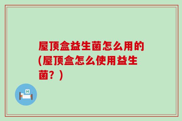 屋顶盒益生菌怎么用的(屋顶盒怎么使用益生菌？)