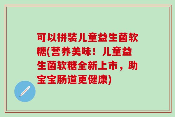 可以拼装儿童益生菌软糖(营养美味！儿童益生菌软糖全新上市，助宝宝肠道更健康)