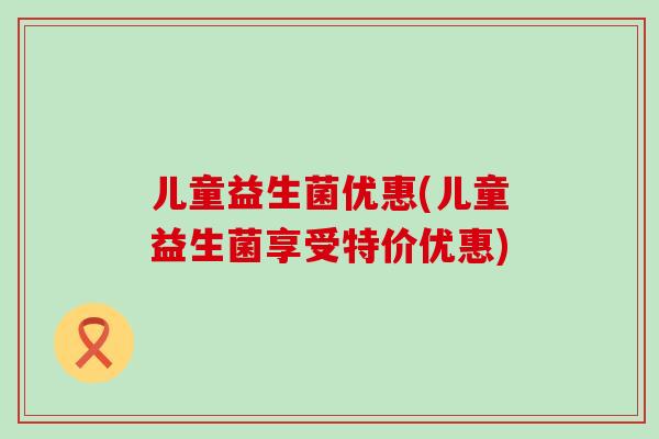儿童益生菌优惠(儿童益生菌享受特价优惠)