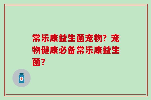 常乐康益生菌宠物?宠物健康必备常乐康益生菌? 常乐康益生菌宠物?宠物健康必备常乐康益生菌?