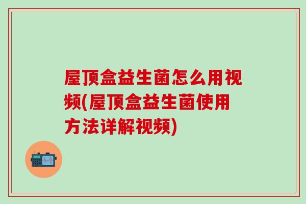 屋顶盒益生菌怎么用视频(屋顶盒益生菌使用方法详解视频)