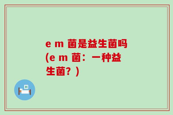e m 菌是益生菌吗(e m 菌：一种益生菌？)