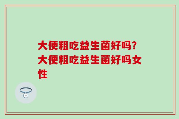 大便粗吃益生菌好吗?大便粗吃益生菌好吗女性 大便粗吃益生菌好吗?大便粗吃益生菌好吗女性