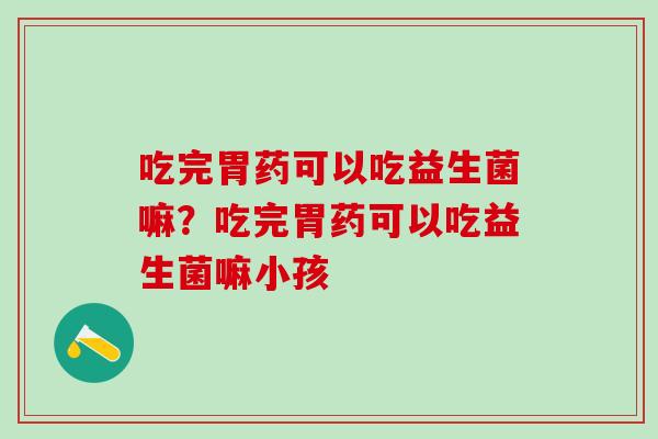 吃完胃药可以吃益生菌嘛？吃完胃药可以吃益生菌嘛小孩