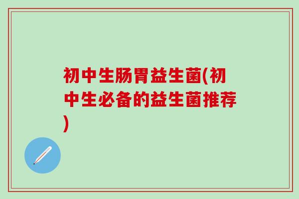 初中生肠胃益生菌(初中生必备的益生菌推荐)