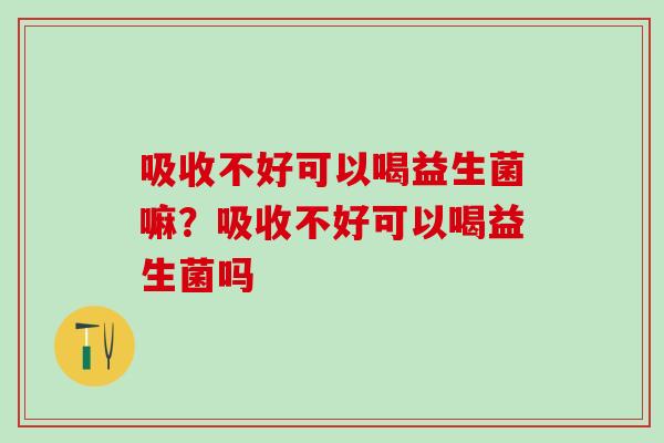 吸收不好可以喝益生菌嘛？吸收不好可以喝益生菌吗