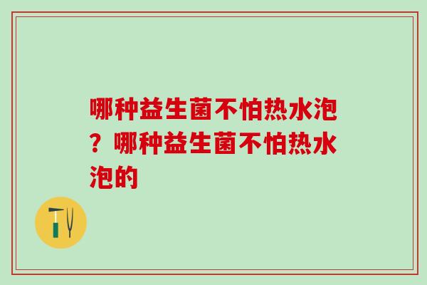 哪种益生菌不怕热水泡？哪种益生菌不怕热水泡的