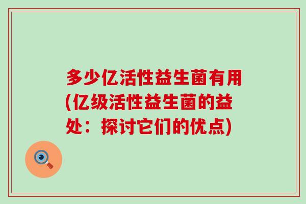 多少亿活性益生菌有用(亿级活性益生菌的益处：探讨它们的优点)
