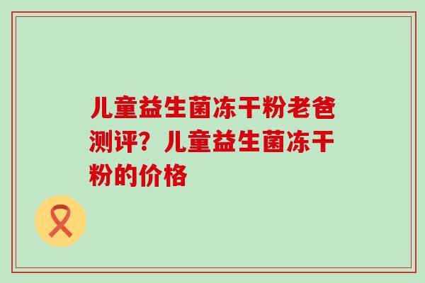 儿童益生菌冻干粉老爸测评？儿童益生菌冻干粉的价格