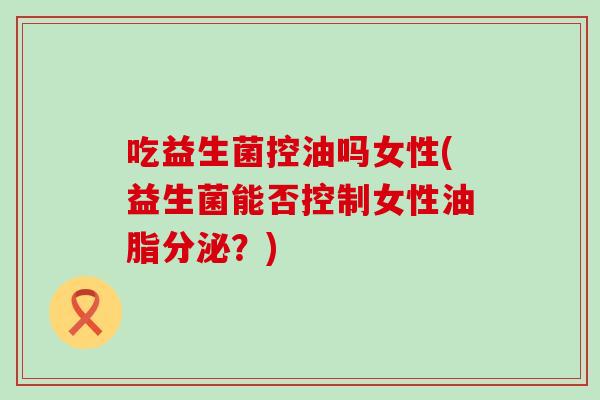 吃益生菌控油吗女性(益生菌能否控制女性油脂分泌？)