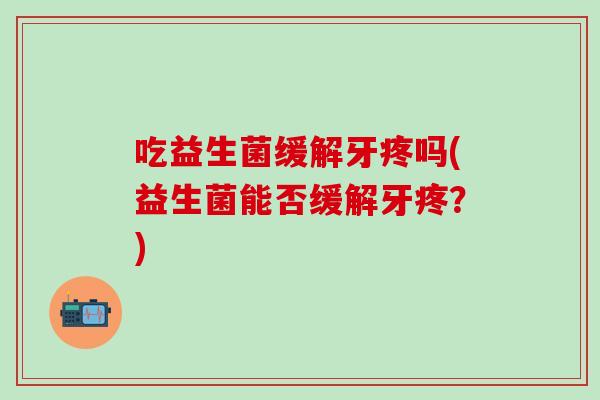 吃益生菌缓解牙疼吗(益生菌能否缓解牙疼？)