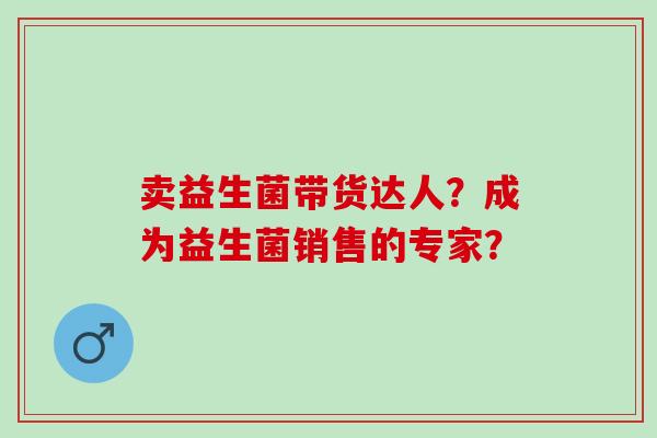 卖益生菌带货达人？成为益生菌销售的专家？