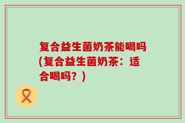 复合益生菌奶茶能喝吗(复合益生菌奶茶：适合喝吗？)