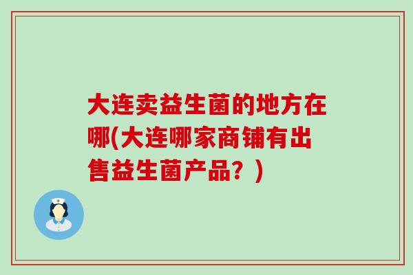 大连卖益生菌的地方在哪(大连哪家商铺有出售益生菌产品？)
