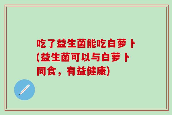 吃了益生菌能吃白萝卜(益生菌可以与白萝卜同食，有益健康)