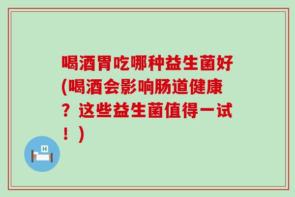 喝酒胃吃哪种益生菌好(喝酒会影响肠道健康？这些益生菌值得一试！)