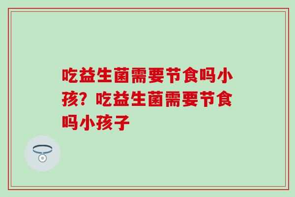 吃益生菌需要节食吗小孩？吃益生菌需要节食吗小孩子