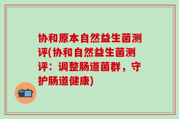 协和原本自然益生菌测评(协和自然益生菌测评:调整肠道菌群,守护肠道健康) 协和原本自然益生菌测评(协和自然益生菌测评:调整肠道菌群,守护肠道健康)