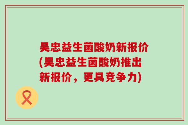 吴忠益生菌酸奶新报价(吴忠益生菌酸奶推出新报价，更具竞争力)