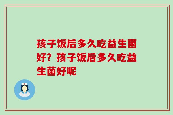 孩子饭后多久吃益生菌好？孩子饭后多久吃益生菌好呢