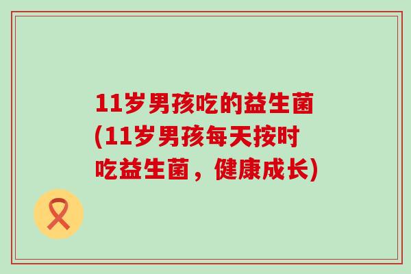 11岁男孩吃的益生菌(11岁男孩每天按时吃益生菌，健康成长)