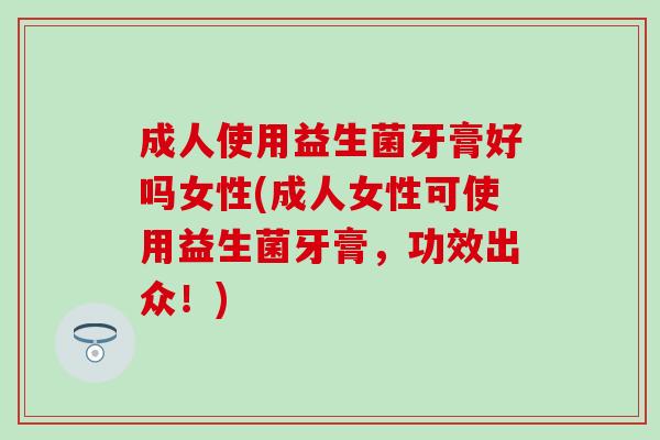 成人使用益生菌牙膏好吗女性(成人女性可使用益生菌牙膏，功效出众！)