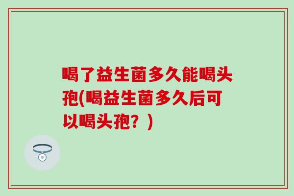 喝了益生菌多久能喝头孢(喝益生菌多久后可以喝头孢？)