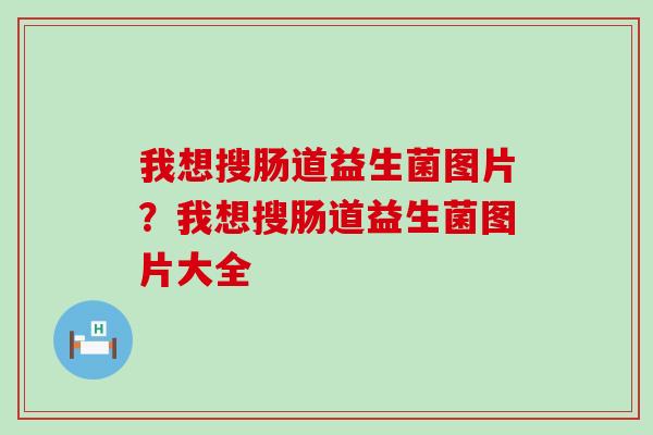 我想搜肠道益生菌图片？我想搜肠道益生菌图片大全