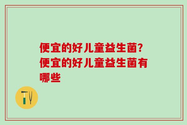 便宜的好儿童益生菌？便宜的好儿童益生菌有哪些