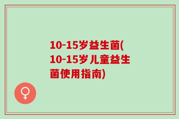 10-15岁益生菌(10-15岁儿童益生菌使用指南)