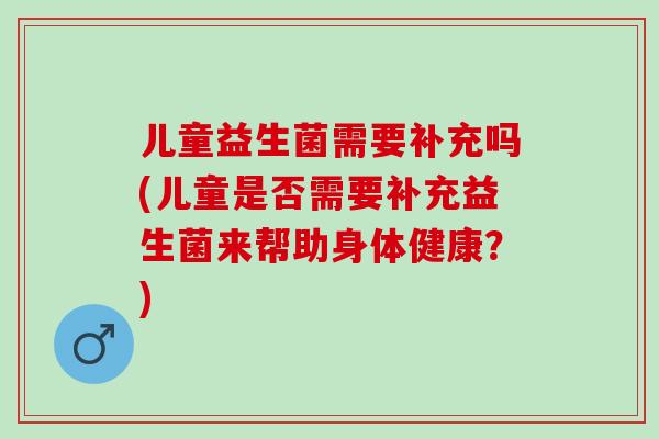 儿童益生菌需要补充吗(儿童是否需要补充益生菌来帮助身体健康？)