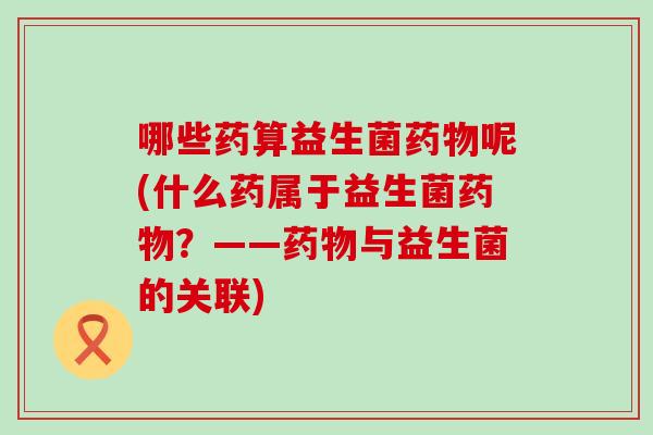 哪些药算益生菌呢(什么药属于益生菌？——与益生菌的关联)