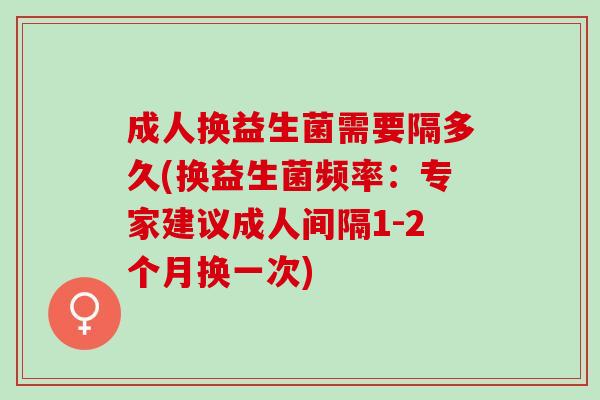 成人换益生菌需要隔多久(换益生菌频率：专家建议成人间隔1-2个月换一次)