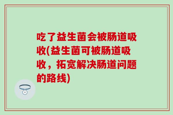 吃了益生菌会被肠道吸收(益生菌可被肠道吸收,拓宽解决肠道问题的路线) 吃了益生菌会被肠道吸收(益生菌可被肠道吸收,拓宽解决肠道问题的路线)